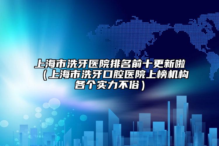 上海市洗牙醫(yī)院排名前十更新啦（上海市洗牙口腔醫(yī)院上榜機(jī)構(gòu)各個(gè)實(shí)力不俗）