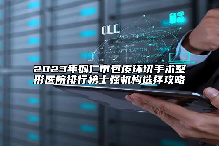2023年銅仁市包皮環(huán)切手術(shù)整形醫(yī)院排行榜十強(qiáng)機(jī)構(gòu)選擇攻略