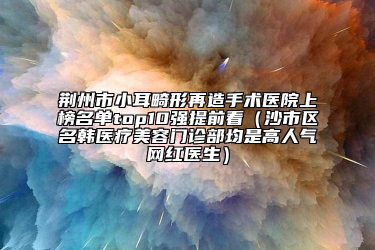 荊州市小耳畸形再造手術醫(yī)院上榜名單top10強提前看（沙市區(qū)名韓醫(yī)療美容門診部均是高人氣網紅醫(yī)生）