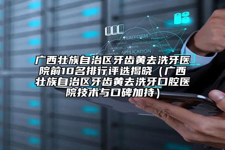 廣西壯族自治區(qū)牙齒黃去洗牙醫(yī)院前10名排行評選揭曉（廣西壯族自治區(qū)牙齒黃去洗牙口腔醫(yī)院技術(shù)與口碑加持）