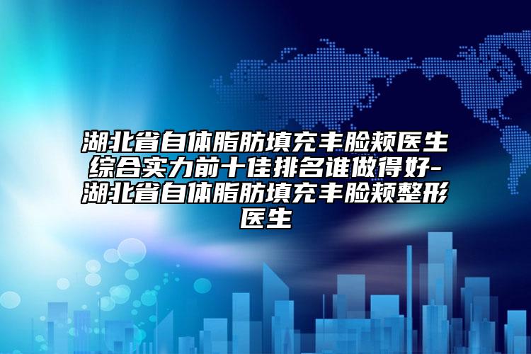 湖北省自體脂肪填充豐臉頰醫(yī)生綜合實力前十佳排名誰做得好-湖北省自體脂肪填充豐臉頰整形醫(yī)生