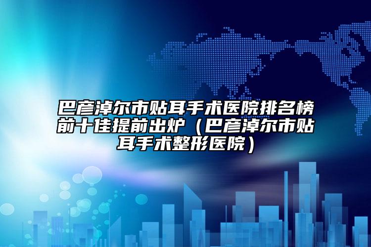 巴彥淖爾市貼耳手術(shù)醫(yī)院排名榜前十佳提前出爐（巴彥淖爾市貼耳手術(shù)整形醫(yī)院）