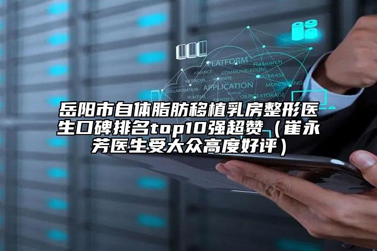 岳陽市自體脂肪移植乳房整形醫(yī)生口碑排名top10強超贊（崔永芳醫(yī)生受大眾高度好評）
