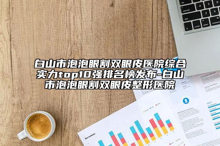 白山市泡泡眼割雙眼皮醫(yī)院綜合實(shí)力top10強(qiáng)排名榜發(fā)布-白山市泡泡眼割雙眼皮整形醫(yī)院