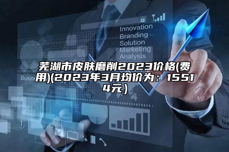 蕪湖市皮膚磨削2023價(jià)格(費(fèi)用)(2023年3月均價(jià)為：15514元）