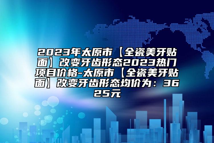 2023年太原市【全瓷美牙貼面】改變牙齒形態(tài)2023熱門項目價格-太原市【全瓷美牙貼面】改變牙齒形態(tài)均價為：3625元