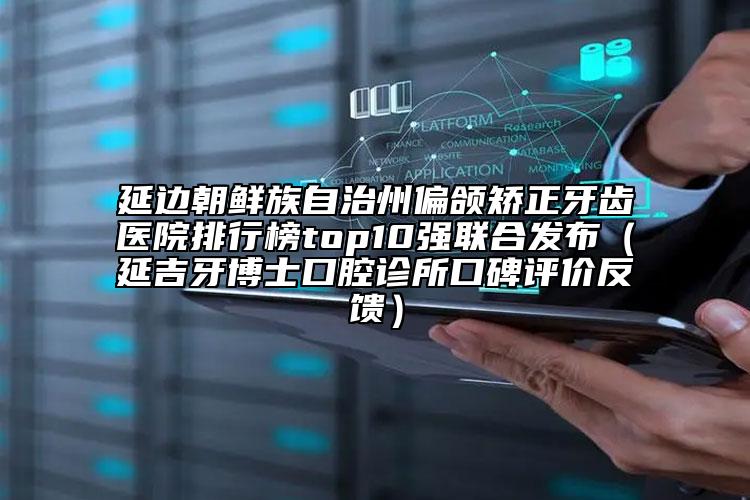 延邊朝鮮族自治州偏頜矯正牙齒醫(yī)院排行榜top10強(qiáng)聯(lián)合發(fā)布（延吉牙博士口腔診所口碑評(píng)價(jià)反饋）