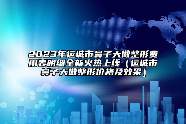 2023年運(yùn)城市鼻子大做整形費(fèi)用表明細(xì)全新火熱上線（運(yùn)城市鼻子大做整形價(jià)格及效果）