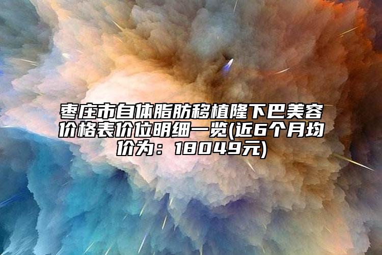 棗莊市自體脂肪移植隆下巴美容價格表價位明細一覽(近6個月均價為：18049元)