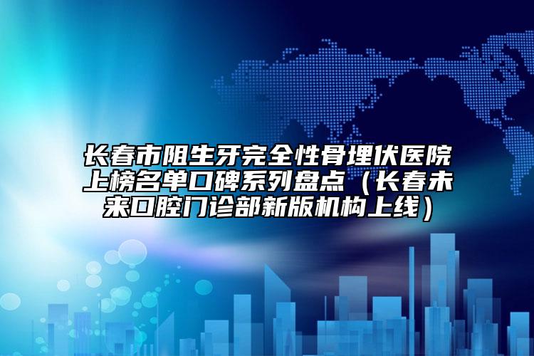 長(zhǎng)春市阻生牙完全性骨埋伏醫(yī)院上榜名單口碑系列盤點(diǎn)（長(zhǎng)春未來口腔門診部新版機(jī)構(gòu)上線）