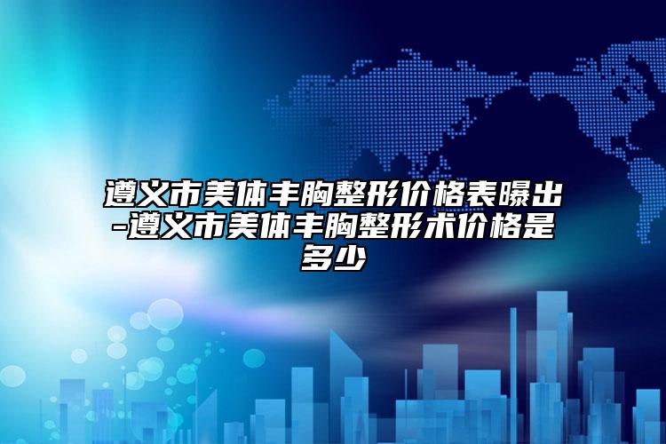 遵義市美體豐胸整形價格表曝出-遵義市美體豐胸整形術價格是多少