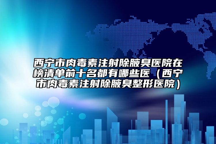 西寧市肉毒素注射除腋臭醫(yī)院在榜清單前十名都有哪些醫(yī)（西寧市肉毒素注射除腋臭整形醫(yī)院）