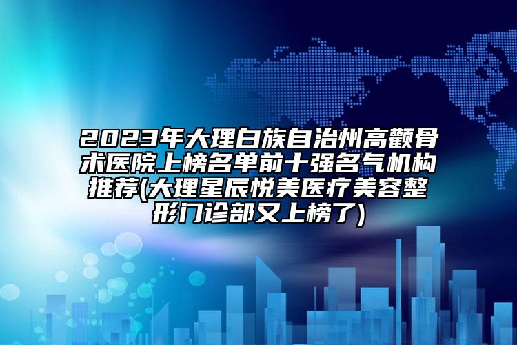 2023年大理白族自治州高顴骨術(shù)醫(yī)院上榜名單前十強(qiáng)名氣機(jī)構(gòu)推薦(大理星辰悅美醫(yī)療美容整形門診部又上榜了)