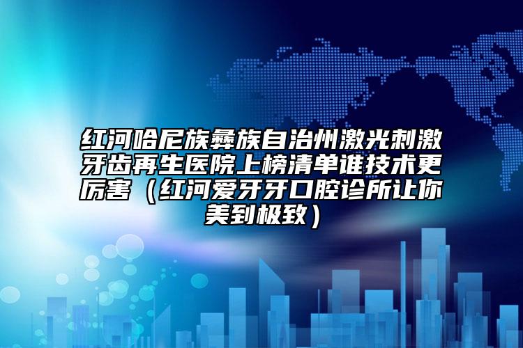 紅河哈尼族彝族自治州激光刺激牙齒再生醫(yī)院上榜清單誰技術(shù)更厲害（紅河愛牙牙口腔診所讓你美到極致）