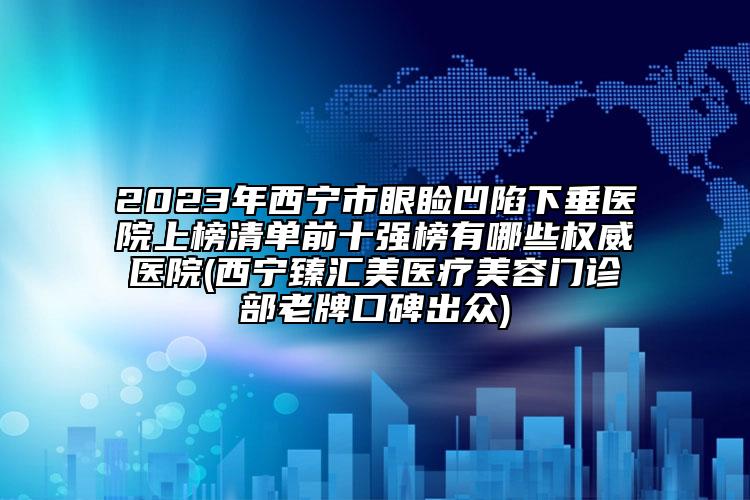 2023年西寧市眼瞼凹陷下垂醫(yī)院上榜清單前十強(qiáng)榜有哪些權(quán)威醫(yī)院(西寧臻匯美醫(yī)療美容門診部老牌口碑出眾)