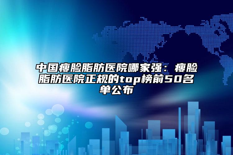 中國瘦臉脂肪醫(yī)院哪家強：瘦臉脂肪醫(yī)院正規(guī)的top榜前50名單公布
