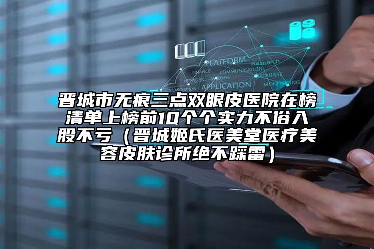 晉城市無痕三點雙眼皮醫(yī)院在榜清單上榜前10個個實力不俗入股不虧（晉城姬氏醫(yī)美堂醫(yī)療美容皮膚診所絕不踩雷）