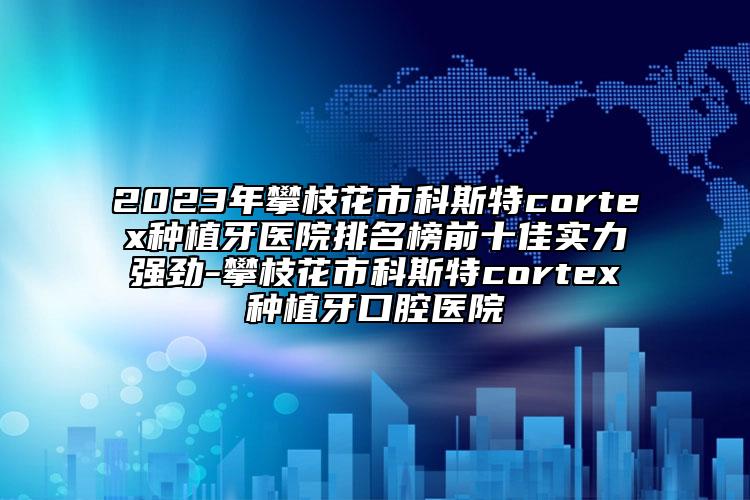 2023年攀枝花市科斯特cortex種植牙醫(yī)院排名榜前十佳實(shí)力強(qiáng)勁-攀枝花市科斯特cortex種植牙口腔醫(yī)院