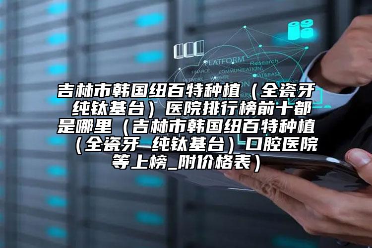 吉林市韓國紐百特種植（全瓷牙 純鈦基臺）醫(yī)院排行榜前十都是哪里（吉林市韓國紐百特種植（全瓷牙 純鈦基臺）口腔醫(yī)院等上榜_附價格表）