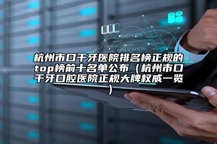 杭州市口干牙醫(yī)院排名榜正規(guī)的top榜前十名單公布（杭州市口干牙口腔醫(yī)院正規(guī)大牌權(quán)威一覽）