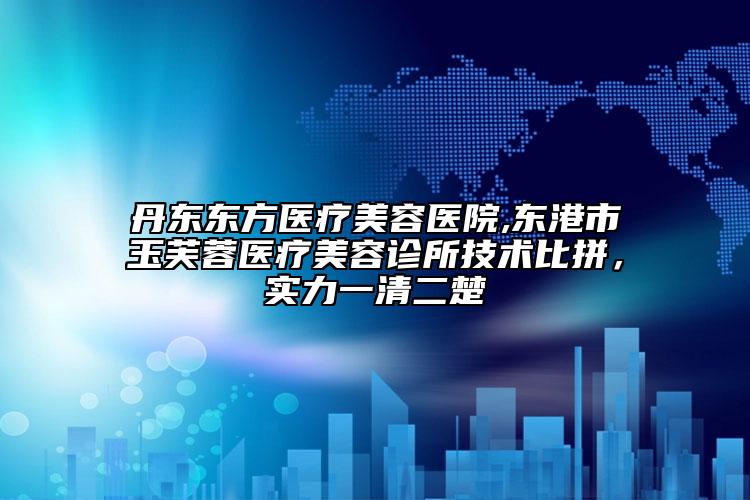 丹東東方醫(yī)療美容醫(yī)院,東港市玉芙蓉醫(yī)療美容診所技術(shù)比拼，實(shí)力一清二楚