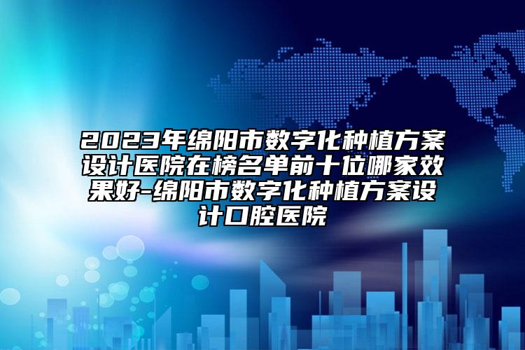 2023年綿陽市數(shù)字化種植方案設(shè)計(jì)醫(yī)院在榜名單前十位哪家效果好-綿陽市數(shù)字化種植方案設(shè)計(jì)口腔醫(yī)院