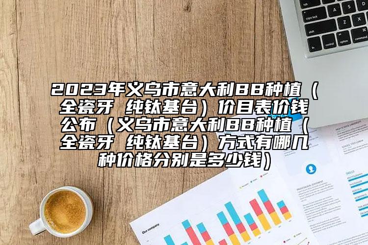 2023年義烏市意大利BB種植（全瓷牙 純鈦基臺）價目表價錢公布（義烏市意大利BB種植（全瓷牙 純鈦基臺）方式有哪幾種價格分別是多少錢）
