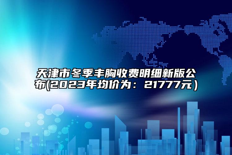 天津市冬季豐胸收費明細新版公布(2023年均價為：21777元）