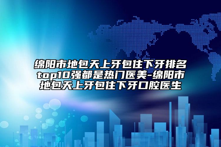 綿陽市地包天上牙包住下牙排名top10強都是熱門醫(yī)美-綿陽市地包天上牙包住下牙口腔醫(yī)生