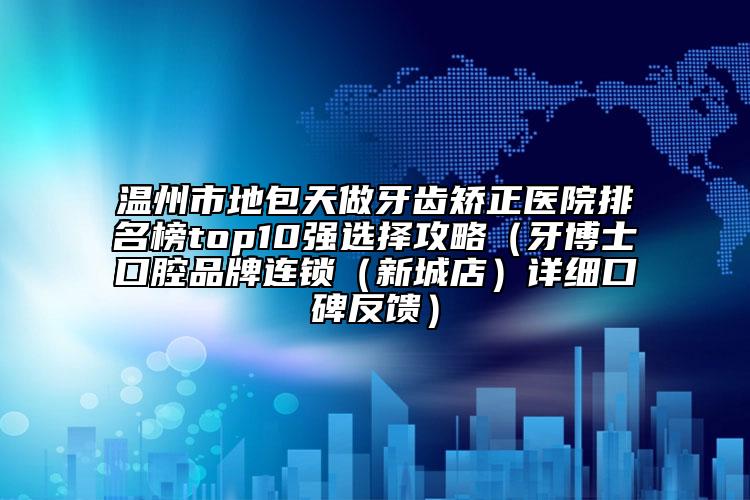 溫州市地包天做牙齒矯正醫(yī)院排名榜top10強選擇攻略（牙博士口腔品牌連鎖（新城店）詳細口碑反饋）