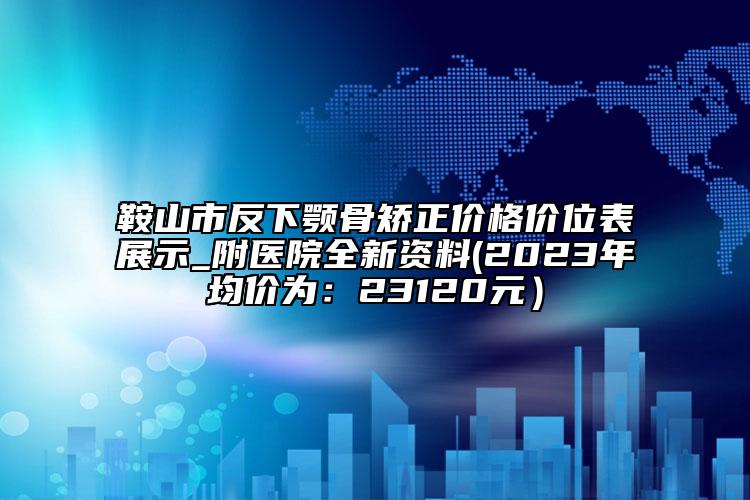 鞍山市反下顎骨矯正價格價位表展示_附醫(yī)院全新資料(2023年均價為：23120元）
