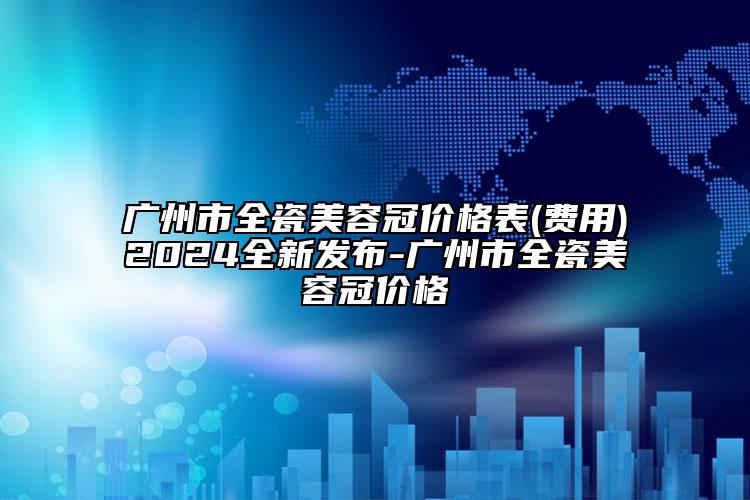 廣州市全瓷美容冠價(jià)格表(費(fèi)用)2024全新發(fā)布-廣州市全瓷美容冠價(jià)格