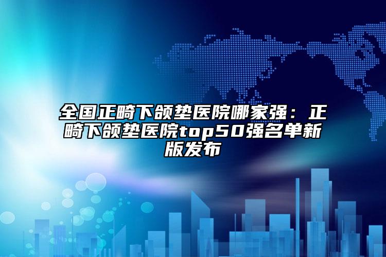 全國正畸下頜墊醫(yī)院哪家強：正畸下頜墊醫(yī)院top50強名單新版發(fā)布