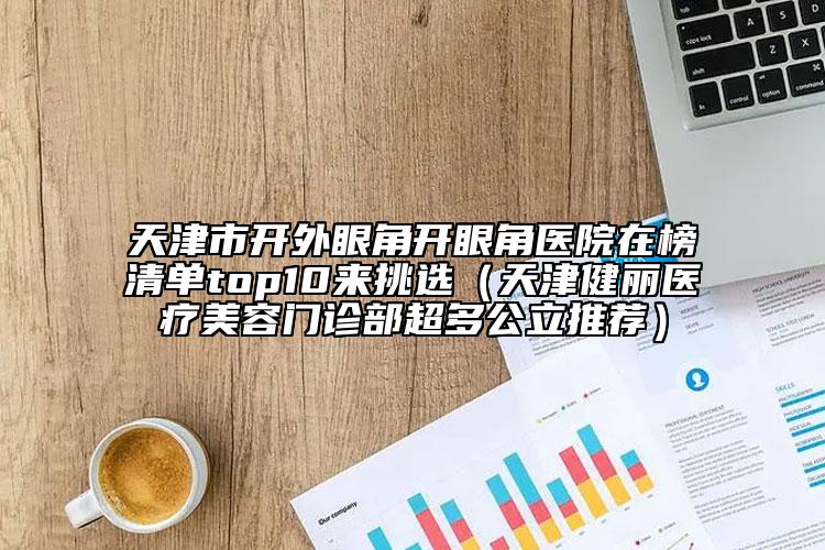 天津市開外眼角開眼角醫(yī)院在榜清單top10來挑選（天津健麗醫(yī)療美容門診部超多公立推薦）