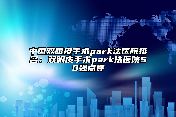 中國雙眼皮手術(shù)park法醫(yī)院排名：雙眼皮手術(shù)park法醫(yī)院50強點評