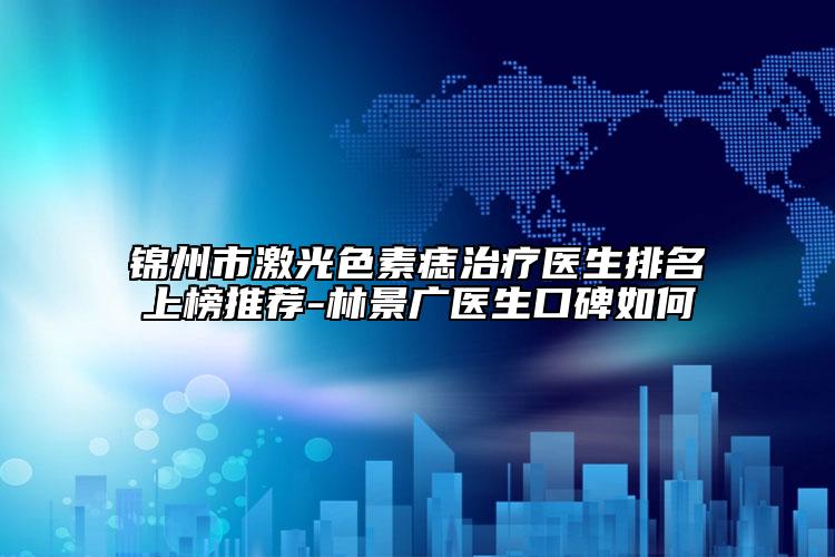 錦州市激光色素痣治療醫(yī)生排名上榜推薦-林景廣醫(yī)生口碑如何