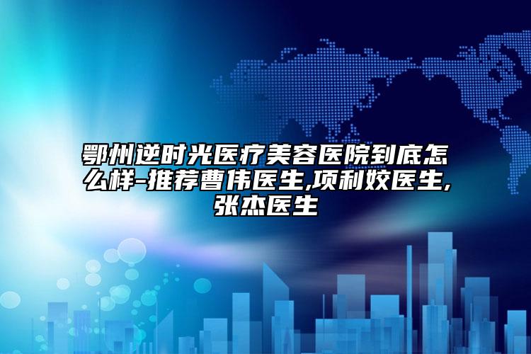 鄂州逆時光醫(yī)療美容醫(yī)院到底怎么樣-推薦曹偉醫(yī)生,項利姣醫(yī)生,張杰醫(yī)生