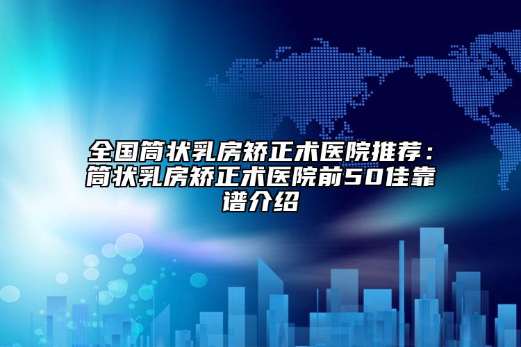 全國(guó)筒狀乳房矯正術(shù)醫(yī)院推薦：筒狀乳房矯正術(shù)醫(yī)院前50佳靠譜介紹