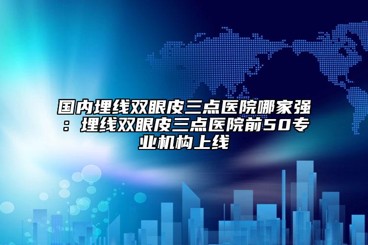 國內(nèi)埋線雙眼皮三點醫(yī)院哪家強(qiáng)：埋線雙眼皮三點醫(yī)院前50專業(yè)機(jī)構(gòu)上線
