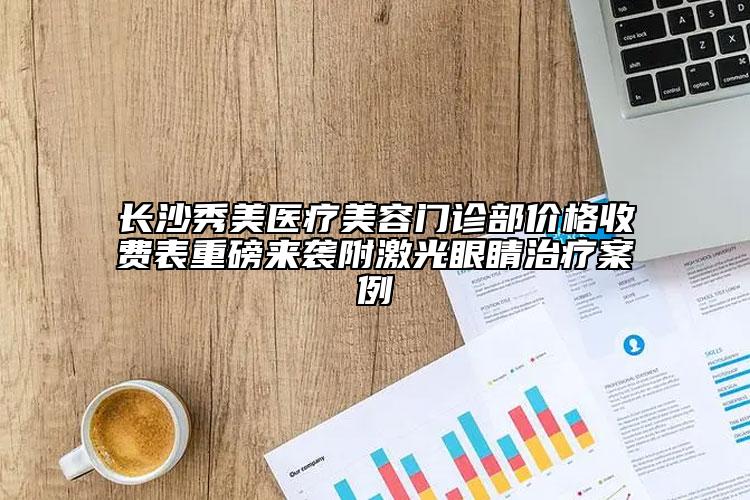 長沙秀美醫(yī)療美容門診部價格收費表重磅來襲附激光眼睛治療案例