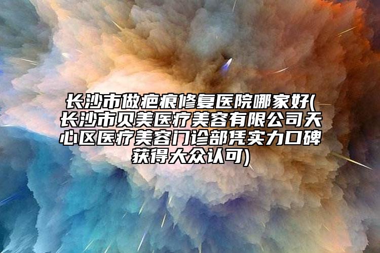 長沙市做疤痕修復(fù)醫(yī)院哪家好(長沙市貝美醫(yī)療美容有限公司天心區(qū)醫(yī)療美容門診部憑實(shí)力口碑獲得大眾認(rèn)可)