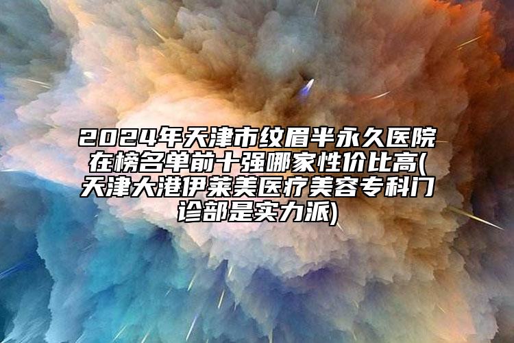 2024年天津市紋眉半永久醫(yī)院在榜名單前十強(qiáng)哪家性?xún)r(jià)比高(天津大港伊萊美醫(yī)療美容專(zhuān)科門(mén)診部是實(shí)力派)
