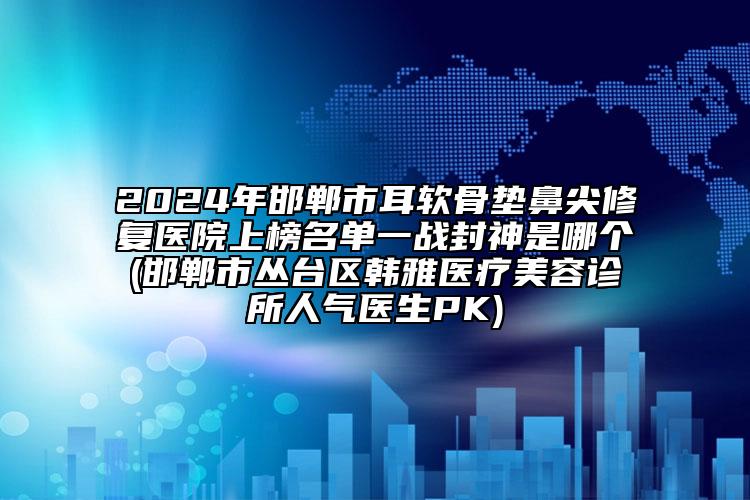 2024年邯鄲市耳軟骨墊鼻尖修復(fù)醫(yī)院上榜名單一戰(zhàn)封神是哪個(gè)(邯鄲市叢臺(tái)區(qū)韓雅醫(yī)療美容診所人氣醫(yī)生PK)