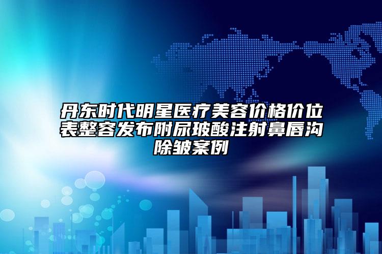 丹東時(shí)代明星醫(yī)療美容價(jià)格價(jià)位表整容發(fā)布附尿玻酸注射鼻唇溝除皺案例