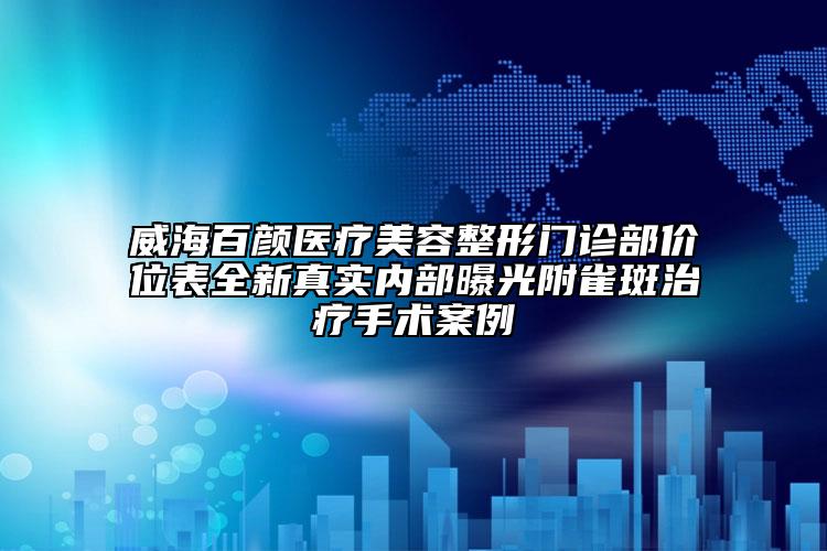 威海百顏醫(yī)療美容整形門診部價(jià)位表全新真實(shí)內(nèi)部曝光附雀斑治療手術(shù)案例