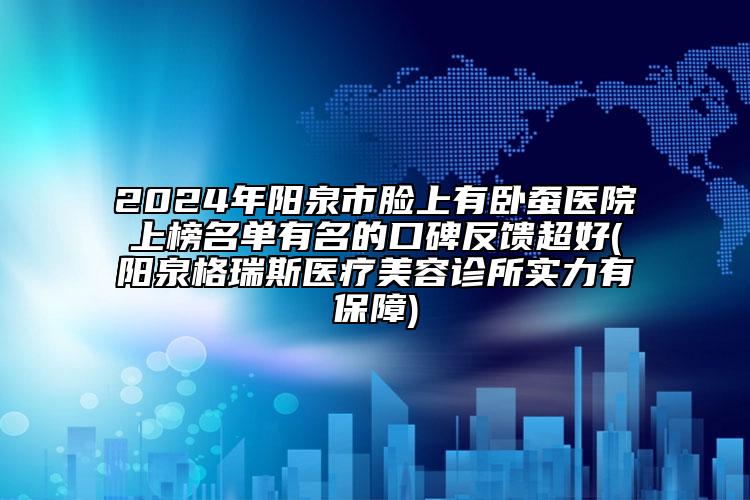 2024年陽(yáng)泉市臉上有臥蠶醫(yī)院上榜名單有名的口碑反饋超好(陽(yáng)泉格瑞斯醫(yī)療美容診所實(shí)力有保障)