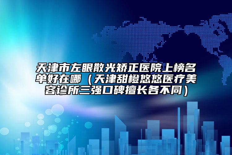 天津市左眼散光矯正醫(yī)院上榜名單好在哪（天津甜橙悠悠醫(yī)療美容診所三強(qiáng)口碑擅長各不同）