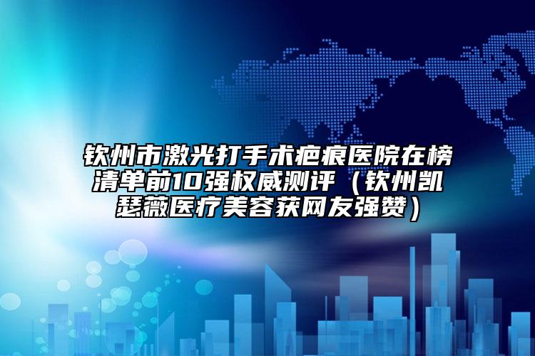 欽州市激光打手術(shù)疤痕醫(yī)院在榜清單前10強(qiáng)權(quán)威測(cè)評(píng)（欽州凱瑟薇醫(yī)療美容獲網(wǎng)友強(qiáng)贊）