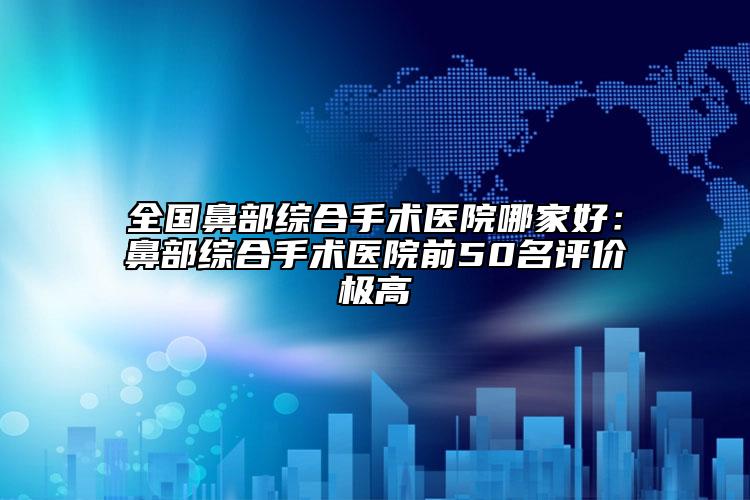 全國鼻部綜合手術醫(yī)院哪家好：鼻部綜合手術醫(yī)院前50名評價極高