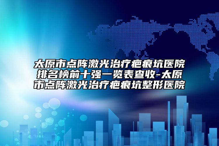 太原市點(diǎn)陣激光治療疤痕坑醫(yī)院排名榜前十強(qiáng)一覽表查收-太原市點(diǎn)陣激光治療疤痕坑整形醫(yī)院
